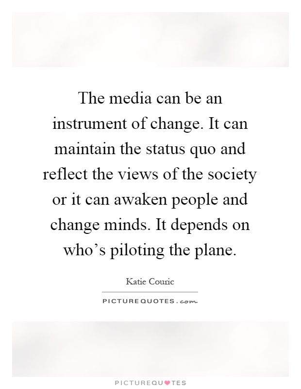 The media can be an instrument of change. It can maintain the status quo and reflect the views of the society or it can awaken people and change minds. It depends on who's piloting the plane Picture Quote #1