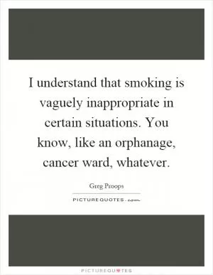 I understand that smoking is vaguely inappropriate in certain situations. You know, like an orphanage, cancer ward, whatever Picture Quote #1