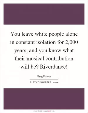 You leave white people alone in constant isolation for 2,000 years, and you know what their musical contribution will be? Riverdance! Picture Quote #1