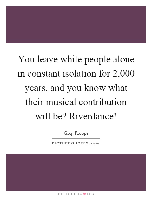 You leave white people alone in constant isolation for 2,000 years, and you know what their musical contribution will be? Riverdance! Picture Quote #1