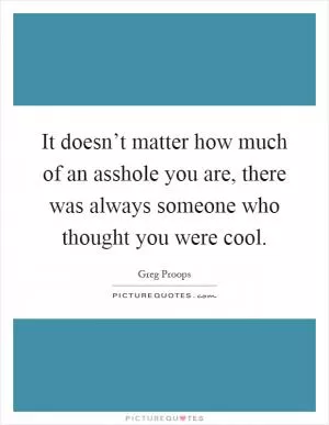 It doesn’t matter how much of an asshole you are, there was always someone who thought you were cool Picture Quote #1