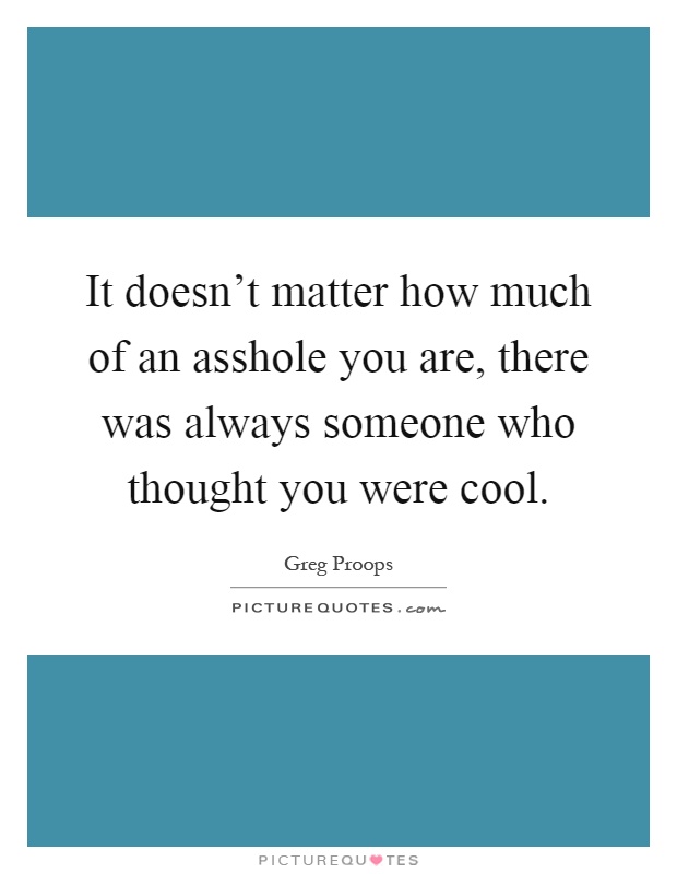 It doesn't matter how much of an asshole you are, there was always someone who thought you were cool Picture Quote #1