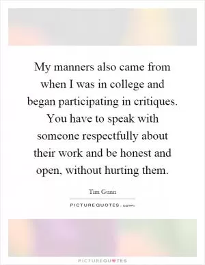 My manners also came from when I was in college and began participating in critiques. You have to speak with someone respectfully about their work and be honest and open, without hurting them Picture Quote #1