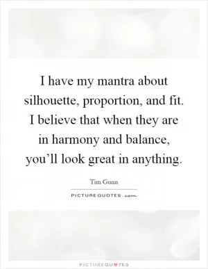 I have my mantra about silhouette, proportion, and fit. I believe that when they are in harmony and balance, you’ll look great in anything Picture Quote #1