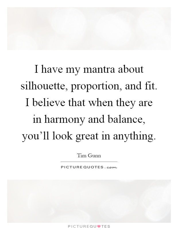 I have my mantra about silhouette, proportion, and fit. I believe that when they are in harmony and balance, you'll look great in anything Picture Quote #1