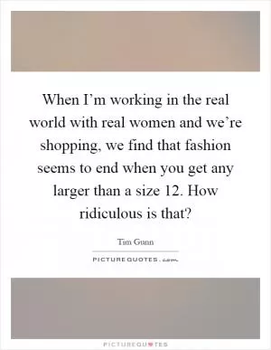 When I’m working in the real world with real women and we’re shopping, we find that fashion seems to end when you get any larger than a size 12. How ridiculous is that? Picture Quote #1