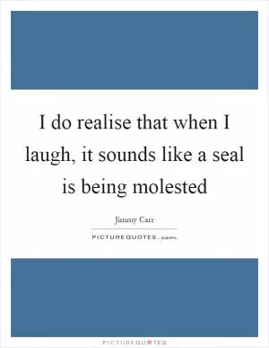 I do realise that when I laugh, it sounds like a seal is being molested Picture Quote #1