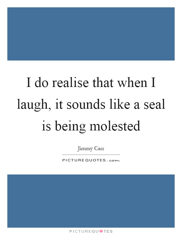 I do realise that when I laugh, it sounds like a seal is being molested Picture Quote #1