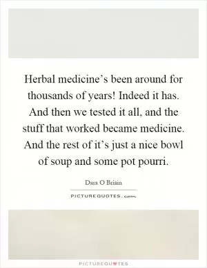Herbal medicine’s been around for thousands of years! Indeed it has. And then we tested it all, and the stuff that worked became medicine. And the rest of it’s just a nice bowl of soup and some pot pourri Picture Quote #1