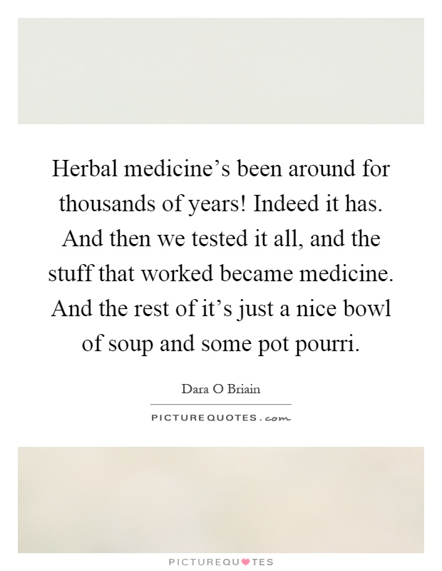 Herbal medicine's been around for thousands of years! Indeed it has. And then we tested it all, and the stuff that worked became medicine. And the rest of it's just a nice bowl of soup and some pot pourri Picture Quote #1