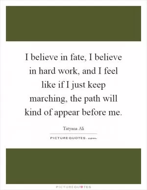 I believe in fate, I believe in hard work, and I feel like if I just keep marching, the path will kind of appear before me Picture Quote #1