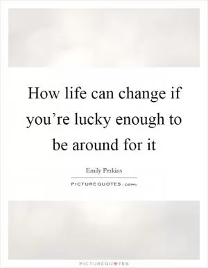 How life can change if you’re lucky enough to be around for it Picture Quote #1