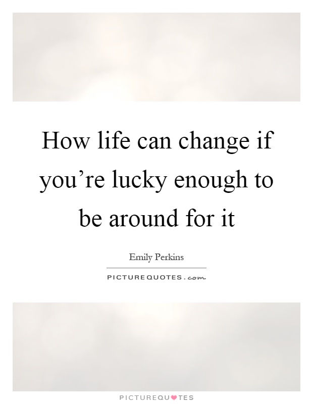 How life can change if you're lucky enough to be around for it Picture Quote #1