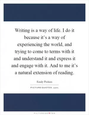 Writing is a way of life. I do it because it’s a way of experiencing the world, and trying to come to terms with it and understand it and express it and engage with it. And to me it’s a natural extension of reading Picture Quote #1