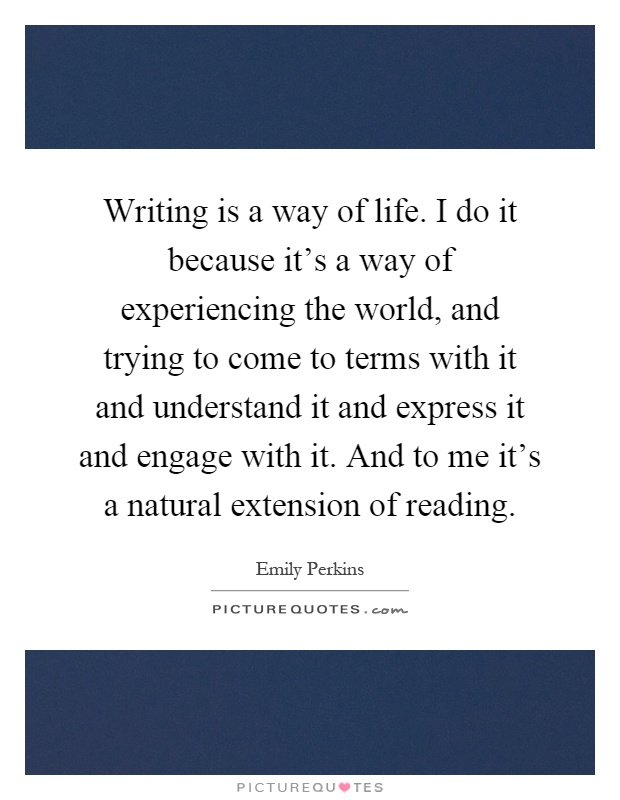 Writing is a way of life. I do it because it's a way of experiencing the world, and trying to come to terms with it and understand it and express it and engage with it. And to me it's a natural extension of reading Picture Quote #1