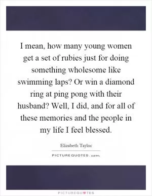 I mean, how many young women get a set of rubies just for doing something wholesome like swimming laps? Or win a diamond ring at ping pong with their husband? Well, I did, and for all of these memories and the people in my life I feel blessed Picture Quote #1