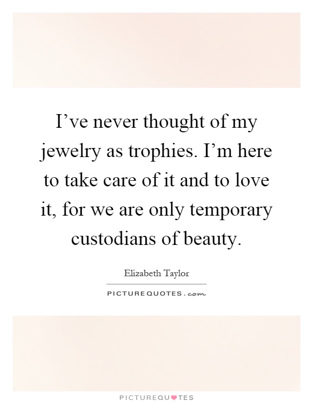 I've never thought of my jewelry as trophies. I'm here to take care of it and to love it, for we are only temporary custodians of beauty Picture Quote #1