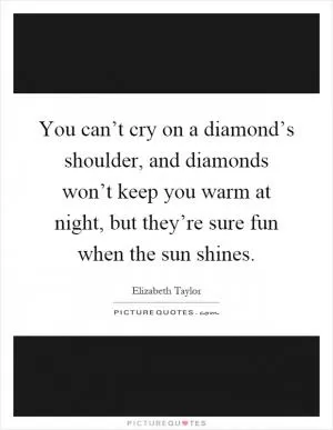 You can’t cry on a diamond’s shoulder, and diamonds won’t keep you warm at night, but they’re sure fun when the sun shines Picture Quote #1