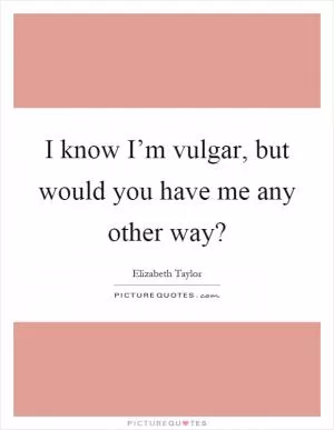 I know I’m vulgar, but would you have me any other way? Picture Quote #1