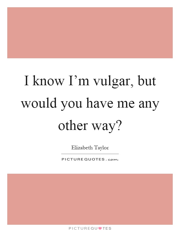 I know I'm vulgar, but would you have me any other way? Picture Quote #1