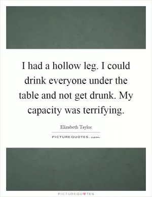 I had a hollow leg. I could drink everyone under the table and not get drunk. My capacity was terrifying Picture Quote #1