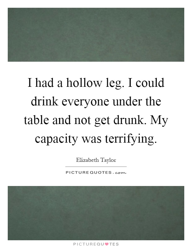 I had a hollow leg. I could drink everyone under the table and not get drunk. My capacity was terrifying Picture Quote #1