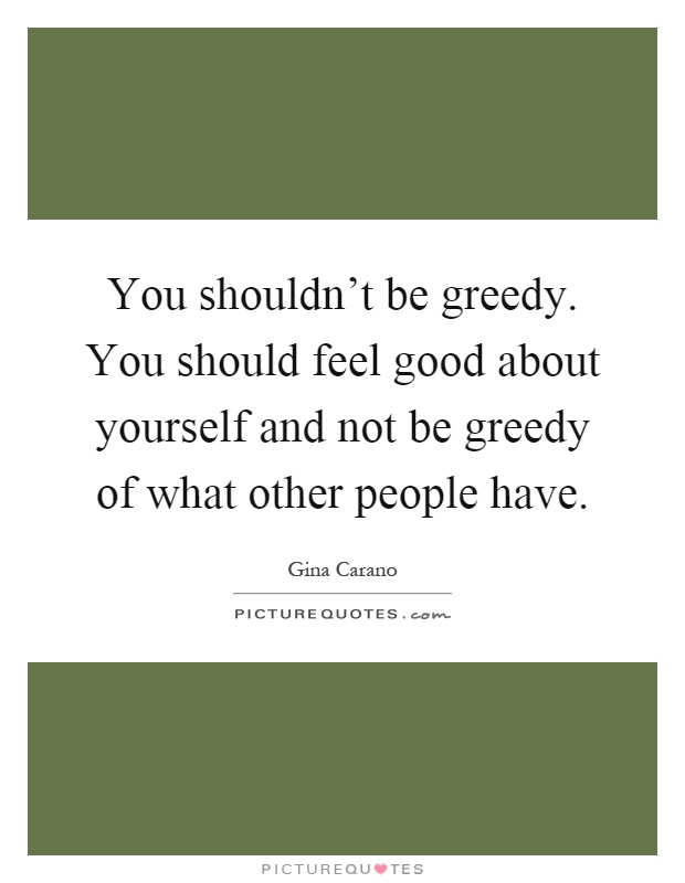 You shouldn't be greedy. You should feel good about yourself and not be greedy of what other people have Picture Quote #1