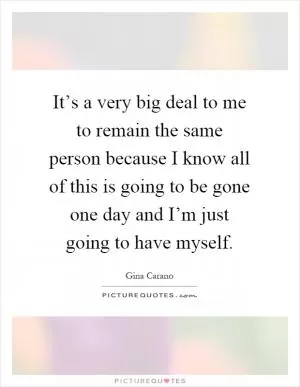 It’s a very big deal to me to remain the same person because I know all of this is going to be gone one day and I’m just going to have myself Picture Quote #1