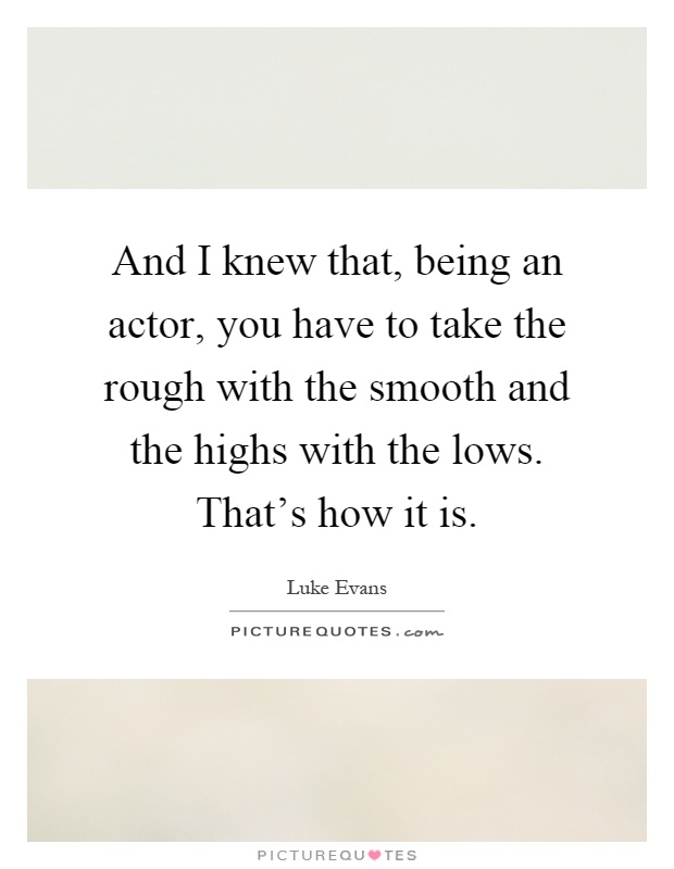 And I knew that, being an actor, you have to take the rough with the smooth and the highs with the lows. That's how it is Picture Quote #1