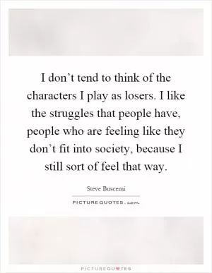 I don’t tend to think of the characters I play as losers. I like the struggles that people have, people who are feeling like they don’t fit into society, because I still sort of feel that way Picture Quote #1