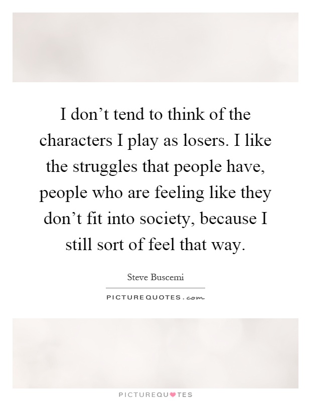 I don't tend to think of the characters I play as losers. I like the struggles that people have, people who are feeling like they don't fit into society, because I still sort of feel that way Picture Quote #1