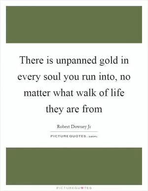 There is unpanned gold in every soul you run into, no matter what walk of life they are from Picture Quote #1