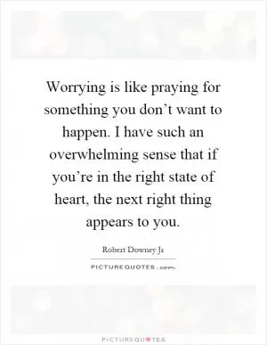 Worrying is like praying for something you don’t want to happen. I have such an overwhelming sense that if you’re in the right state of heart, the next right thing appears to you Picture Quote #1
