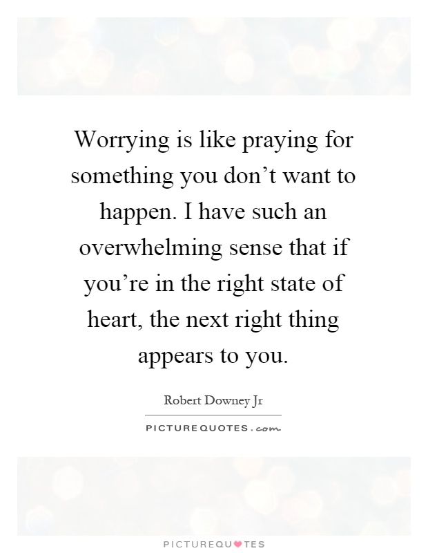 Worrying is like praying for something you don't want to happen. I have such an overwhelming sense that if you're in the right state of heart, the next right thing appears to you Picture Quote #1