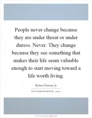 People never change because they are under threat or under duress. Never. They change because they see something that makes their life seem valuable enough to start moving toward a life worth living Picture Quote #1
