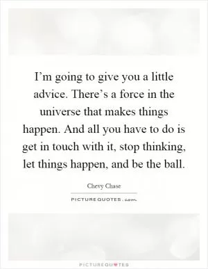 I’m going to give you a little advice. There’s a force in the universe that makes things happen. And all you have to do is get in touch with it, stop thinking, let things happen, and be the ball Picture Quote #1