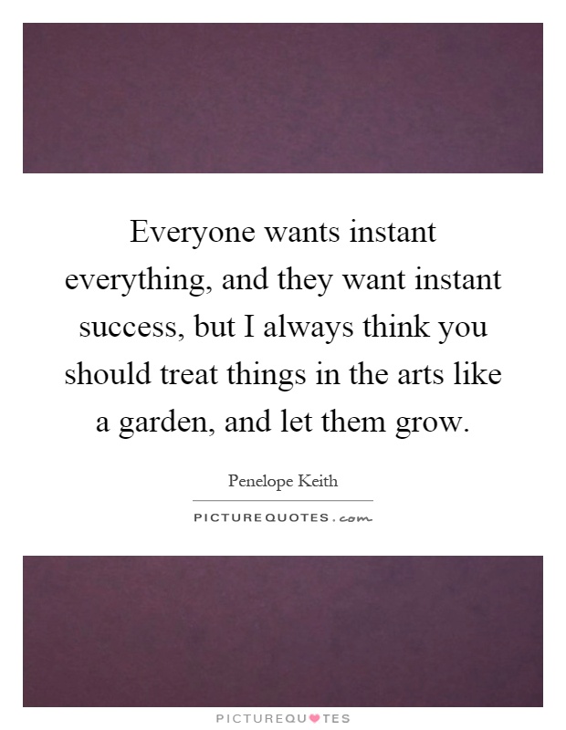 Everyone wants instant everything, and they want instant success, but I always think you should treat things in the arts like a garden, and let them grow Picture Quote #1