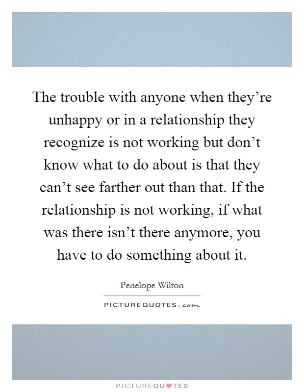 The trouble with anyone when they're unhappy or in a relationship they recognize is not working but don't know what to do about is that they can't see farther out than that. If the relationship is not working, if what was there isn't there anymore, you have to do something about it Picture Quote #1