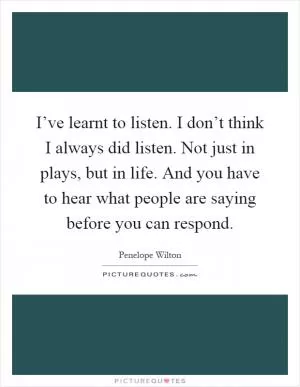 I’ve learnt to listen. I don’t think I always did listen. Not just in plays, but in life. And you have to hear what people are saying before you can respond Picture Quote #1