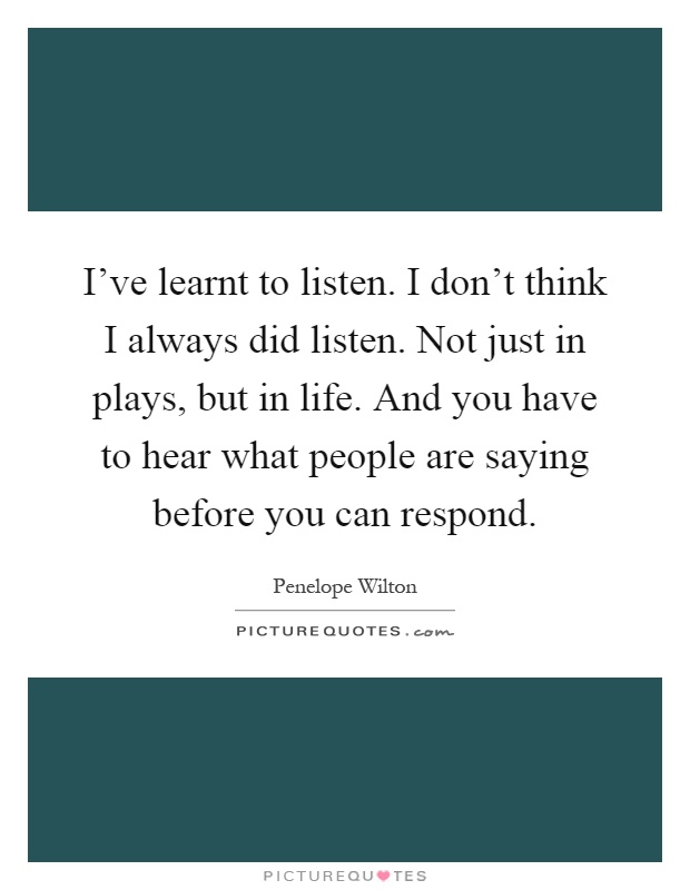 I've learnt to listen. I don't think I always did listen. Not just in plays, but in life. And you have to hear what people are saying before you can respond Picture Quote #1