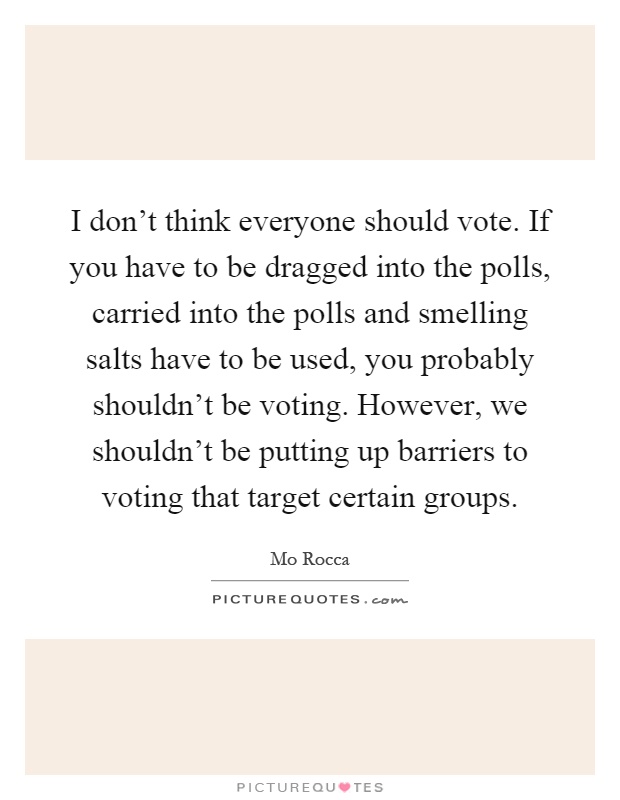 I don't think everyone should vote. If you have to be dragged into the polls, carried into the polls and smelling salts have to be used, you probably shouldn't be voting. However, we shouldn't be putting up barriers to voting that target certain groups Picture Quote #1