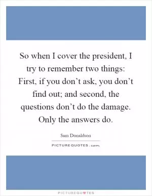 So when I cover the president, I try to remember two things: First, if you don’t ask, you don’t find out; and second, the questions don’t do the damage. Only the answers do Picture Quote #1