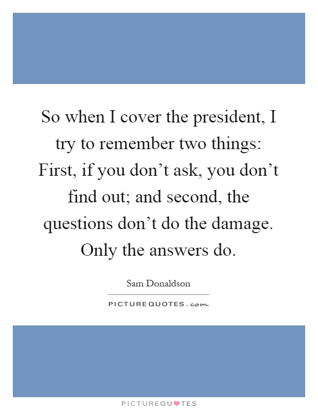 So when I cover the president, I try to remember two things: First, if you don't ask, you don't find out; and second, the questions don't do the damage. Only the answers do Picture Quote #1