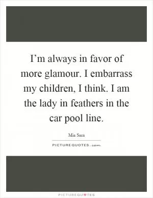 I’m always in favor of more glamour. I embarrass my children, I think. I am the lady in feathers in the car pool line Picture Quote #1