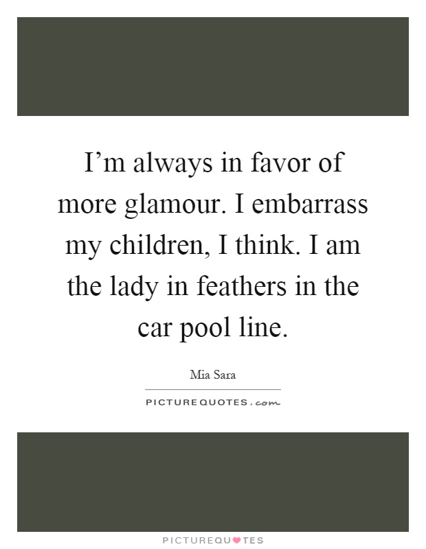 I'm always in favor of more glamour. I embarrass my children, I think. I am the lady in feathers in the car pool line Picture Quote #1