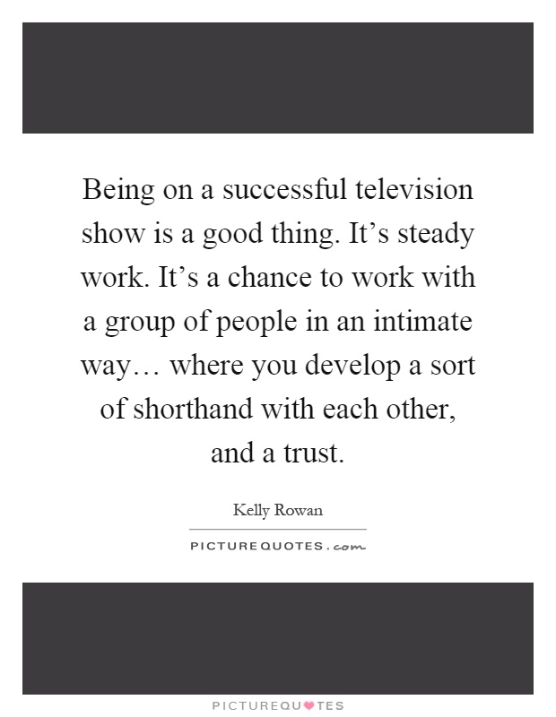 Being on a successful television show is a good thing. It's steady work. It's a chance to work with a group of people in an intimate way… where you develop a sort of shorthand with each other, and a trust Picture Quote #1