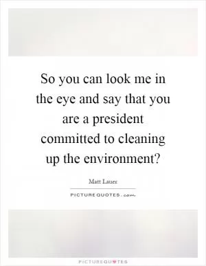 So you can look me in the eye and say that you are a president committed to cleaning up the environment? Picture Quote #1