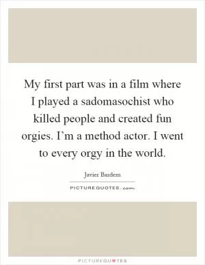 My first part was in a film where I played a sadomasochist who killed people and created fun orgies. I’m a method actor. I went to every orgy in the world Picture Quote #1