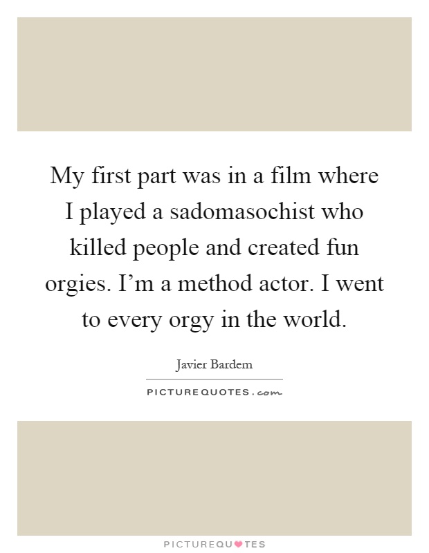 My first part was in a film where I played a sadomasochist who killed people and created fun orgies. I'm a method actor. I went to every orgy in the world Picture Quote #1