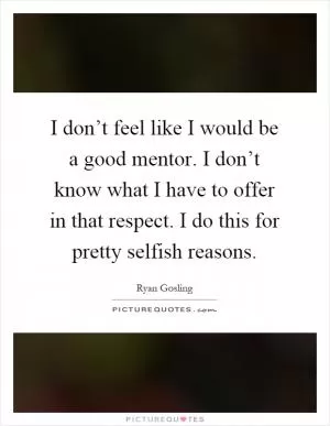 I don’t feel like I would be a good mentor. I don’t know what I have to offer in that respect. I do this for pretty selfish reasons Picture Quote #1